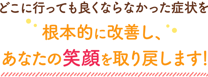 どこに行っても良くならなかった症状を根本的に改善し、あなたの笑顔を取り戻します！